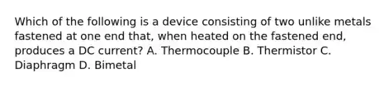 Which of the following is a device consisting of two unlike metals fastened at one end that, when heated on the fastened end, produces a DC current? A. Thermocouple B. Thermistor C. Diaphragm D. Bimetal