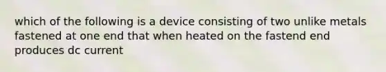 which of the following is a device consisting of two unlike metals fastened at one end that when heated on the fastend end produces dc current