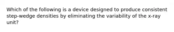 Which of the following is a device designed to produce consistent step-wedge densities by eliminating the variability of the x-ray unit?