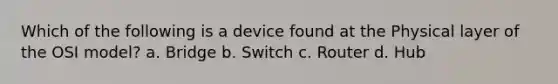 Which of the following is a device found at the Physical layer of the OSI model? a. Bridge b. Switch c. Router d. Hub