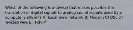 Which of the following is a device that makes possible the translation of digital signals to analog sound signals used by a computer network? A) Local area network B) Modem C) DSL D) Twisted wire E) TCP/IP