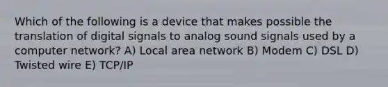 Which of the following is a device that makes possible the translation of digital signals to analog sound signals used by a computer network? A) Local area network B) Modem C) DSL D) Twisted wire E) TCP/IP