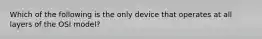 Which of the following is the only device that operates at all layers of the OSI model?