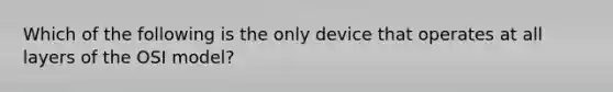 Which of the following is the only device that operates at all layers of the OSI model?