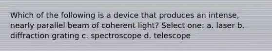 Which of the following is a device that produces an intense, nearly parallel beam of coherent light? Select one: a. laser b. diffraction grating c. spectroscope d. telescope