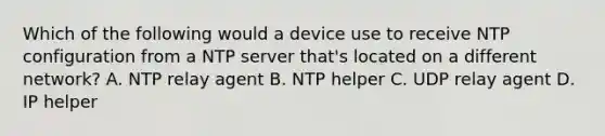 Which of the following would a device use to receive NTP configuration from a NTP server that's located on a different network? A. NTP relay agent B. NTP helper C. UDP relay agent D. IP helper