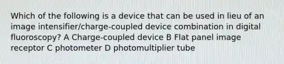 Which of the following is a device that can be used in lieu of an image intensifier/charge-coupled device combination in digital fluoroscopy? A Charge-coupled device B Flat panel image receptor C photometer D photomultiplier tube