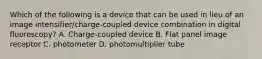 Which of the following is a device that can be used in lieu of an image intensifier/charge-coupled device combination in digital fluoroscopy? A. Charge-coupled device B. Flat panel image receptor C. photometer D. photomultiplier tube