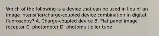 Which of the following is a device that can be used in lieu of an image intensifier/charge-coupled device combination in digital fluoroscopy? A. Charge-coupled device B. Flat panel image receptor C. photometer D. photomultiplier tube