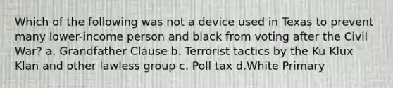 Which of the following was not a device used in Texas to prevent many lower-income person and black from voting after the Civil War? a. Grandfather Clause b. Terrorist tactics by the Ku Klux Klan and other lawless group c. Poll tax d.White Primary