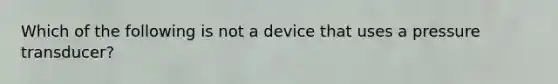 Which of the following is not a device that uses a pressure transducer?