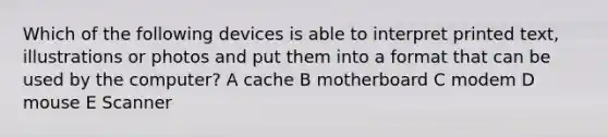 Which of the following devices is able to interpret printed text, illustrations or photos and put them into a format that can be used by the computer? A cache B motherboard C modem D mouse E Scanner