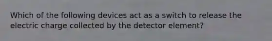 Which of the following devices act as a switch to release the electric charge collected by the detector element?