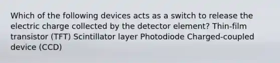 Which of the following devices acts as a switch to release the electric charge collected by the detector element? Thin-film transistor (TFT) Scintillator layer Photodiode Charged-coupled device (CCD)