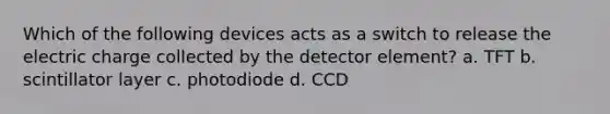 Which of the following devices acts as a switch to release the electric charge collected by the detector element? a. TFT b. scintillator layer c. photodiode d. CCD