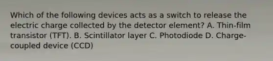 Which of the following devices acts as a switch to release the electric charge collected by the detector element? A. Thin-film transistor (TFT). B. Scintillator layer C. Photodiode D. Charge-coupled device (CCD)