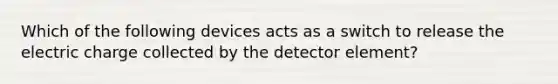 Which of the following devices acts as a switch to release the electric charge collected by the detector element?