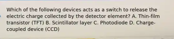 Which of the following devices acts as a switch to release the electric charge collected by the detector element? A. Thin-film transistor (TFT) B. Scintillator layer C. Photodiode D. Charge-coupled device (CCD)