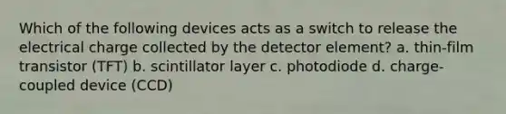 Which of the following devices acts as a switch to release the electrical charge collected by the detector element? a. thin-film transistor (TFT) b. scintillator layer c. photodiode d. charge-coupled device (CCD)