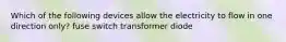 Which of the following devices allow the electricity to flow in one direction only? fuse switch transformer diode