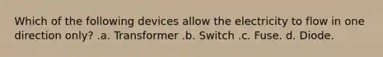 Which of the following devices allow the electricity to flow in one direction only? .a. Transformer .b. Switch .c. Fuse. d. Diode.