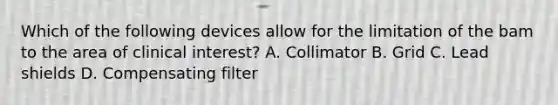 Which of the following devices allow for the limitation of the bam to the area of clinical interest? A. Collimator B. Grid C. Lead shields D. Compensating filter