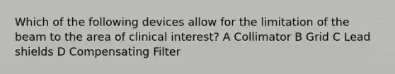 Which of the following devices allow for the limitation of the beam to the area of clinical interest? A Collimator B Grid C Lead shields D Compensating Filter