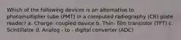 Which of the following devices is an alternative to photomultiplier tube (PMT) in a computed radiography (CR) plate reader? a. Charge- coupled device b. Thin- film transistor (TFT) c. Scintillator d. Analog - to - digital converter (ADC)