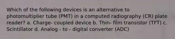 Which of the following devices is an alternative to photomultiplier tube (PMT) in a computed radiography (CR) plate reader? a. Charge- coupled device b. Thin- film transistor (TFT) c. Scintillator d. Analog - to - digital converter (ADC)