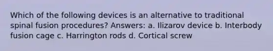 Which of the following devices is an alternative to traditional spinal fusion procedures? Answers: a. Ilizarov device b. Interbody fusion cage c. Harrington rods d. Cortical screw