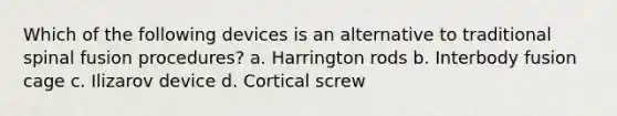 Which of the following devices is an alternative to traditional spinal fusion procedures? a. Harrington rods b. Interbody fusion cage c. Ilizarov device d. Cortical screw