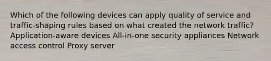 Which of the following devices can apply quality of service and traffic-shaping rules based on what created the network traffic? Application-aware devices All-in-one security appliances Network access control Proxy server