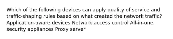 Which of the following devices can apply quality of service and traffic-shaping rules based on what created the network traffic? Application-aware devices Network access control All-in-one security appliances Proxy server