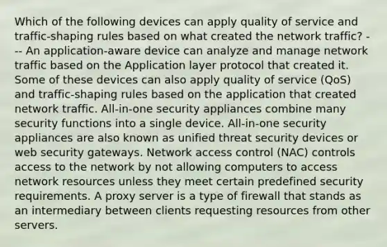 Which of the following devices can apply quality of service and traffic-shaping rules based on what created the network traffic? --- An application-aware device can analyze and manage network traffic based on the Application layer protocol that created it. Some of these devices can also apply quality of service (QoS) and traffic-shaping rules based on the application that created network traffic. All-in-one security appliances combine many security functions into a single device. All-in-one security appliances are also known as unified threat security devices or web security gateways. Network access control (NAC) controls access to the network by not allowing computers to access network resources unless they meet certain predefined security requirements. A proxy server is a type of firewall that stands as an intermediary between clients requesting resources from other servers.