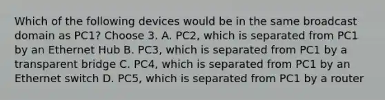 Which of the following devices would be in the same broadcast domain as PC1? Choose 3. A. PC2, which is separated from PC1 by an Ethernet Hub B. PC3, which is separated from PC1 by a transparent bridge C. PC4, which is separated from PC1 by an Ethernet switch D. PC5, which is separated from PC1 by a router