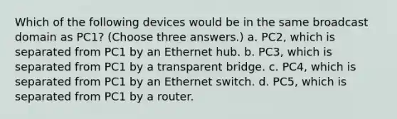 Which of the following devices would be in the same broadcast domain as PC1? (Choose three answers.) a. PC2, which is separated from PC1 by an Ethernet hub. b. PC3, which is separated from PC1 by a transparent bridge. c. PC4, which is separated from PC1 by an Ethernet switch. d. PC5, which is separated from PC1 by a router.