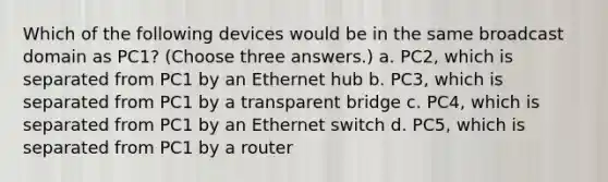 Which of the following devices would be in the same broadcast domain as PC1? (Choose three answers.) a. PC2, which is separated from PC1 by an Ethernet hub b. PC3, which is separated from PC1 by a transparent bridge c. PC4, which is separated from PC1 by an Ethernet switch d. PC5, which is separated from PC1 by a router