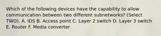 Which of the following devices have the capability to allow communication between two different subnetworks? (Select TWO). A. IDS B. Access point C. Layer 2 switch D. Layer 3 switch E. Router F. Media converter