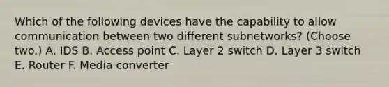 Which of the following devices have the capability to allow communication between two different subnetworks? (Choose two.) A. IDS B. Access point C. Layer 2 switch D. Layer 3 switch E. Router F. Media converter