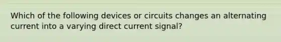 Which of the following devices or circuits changes an alternating current into a varying direct current signal?