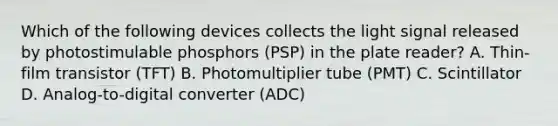 Which of the following devices collects the light signal released by photostimulable phosphors (PSP) in the plate reader? A. Thin-film transistor (TFT) B. Photomultiplier tube (PMT) C. Scintillator D. Analog-to-digital converter (ADC)