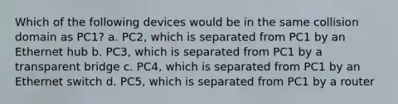 Which of the following devices would be in the same collision domain as PC1? a. PC2, which is separated from PC1 by an Ethernet hub b. PC3, which is separated from PC1 by a transparent bridge c. PC4, which is separated from PC1 by an Ethernet switch d. PC5, which is separated from PC1 by a router