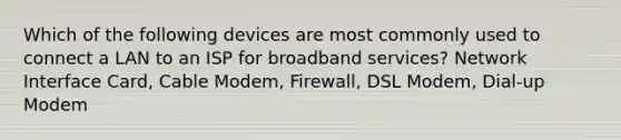 Which of the following devices are most commonly used to connect a LAN to an ISP for broadband services? Network Interface Card, Cable Modem, Firewall, DSL Modem, Dial-up Modem