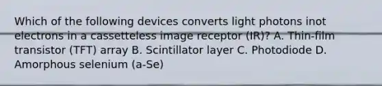 Which of the following devices converts light photons inot electrons in a cassetteless image receptor (IR)? A. Thin-film transistor (TFT) array B. Scintillator layer C. Photodiode D. Amorphous selenium (a-Se)