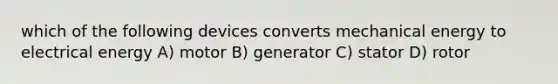 which of the following devices converts mechanical energy to electrical energy A) motor B) generator C) stator D) rotor