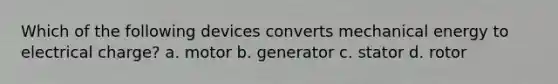 Which of the following devices converts mechanical energy to electrical charge? a. motor b. generator c. stator d. rotor