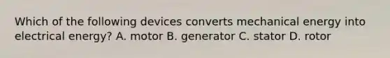 Which of the following devices converts mechanical energy into electrical energy? A. motor B. generator C. stator D. rotor