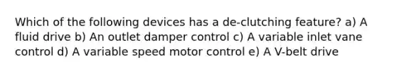 Which of the following devices has a de-clutching feature? a) A fluid drive b) An outlet damper control c) A variable inlet vane control d) A variable speed motor control e) A V-belt drive