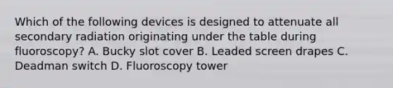 Which of the following devices is designed to attenuate all secondary radiation originating under the table during fluoroscopy? A. Bucky slot cover B. Leaded screen drapes C. Deadman switch D. Fluoroscopy tower