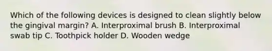 Which of the following devices is designed to clean slightly below the gingival margin? A. Interproximal brush B. Interproximal swab tip C. Toothpick holder D. Wooden wedge